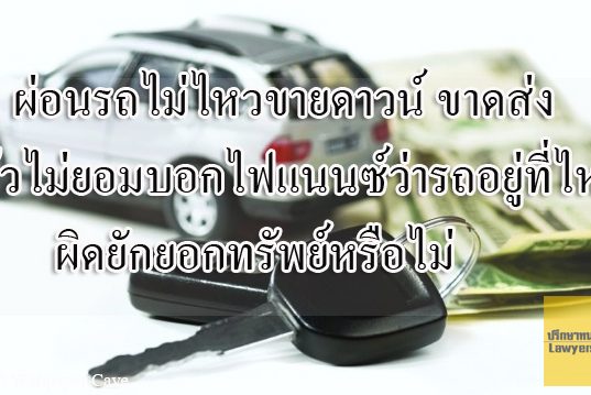 ผ่อนรถไม่ไหวขายดาวน์ ขาดส่ง แล้วไม่ยอมบอกไฟแนนซ์ว่ารถอยู่ที่ไหน ผิดยักยอกทรัพย์หรือไม่